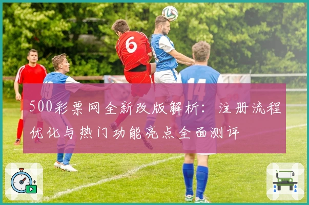 500彩票网全新改版解析：注册流程优化与热门功能亮点全面测评