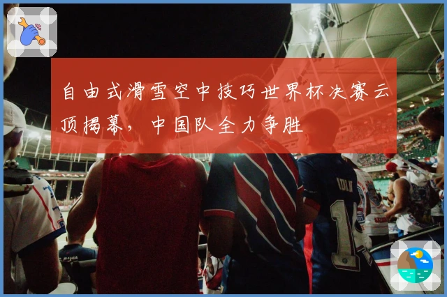 自由式滑雪空中技巧世界杯决赛云顶揭幕，中国队全力争胜