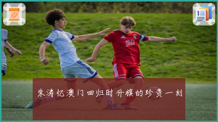 朱涛忆澳门回归时升旗的珍贵一刻