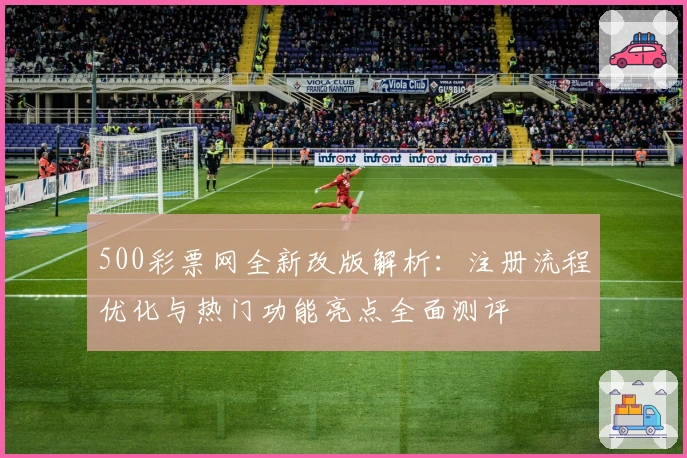 500彩票网全新改版解析：注册流程优化与热门功能亮点全面测评