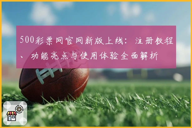 500彩票网官网新版上线：注册教程、功能亮点与使用体验全面解析