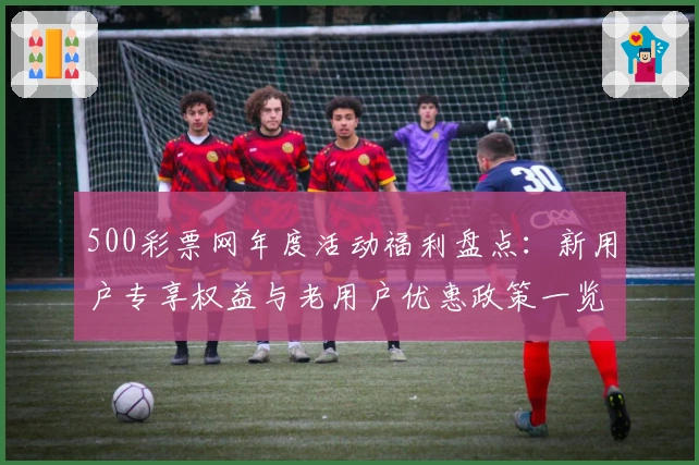 500彩票网年度活动福利盘点：新用户专享权益与老用户优惠政策一览