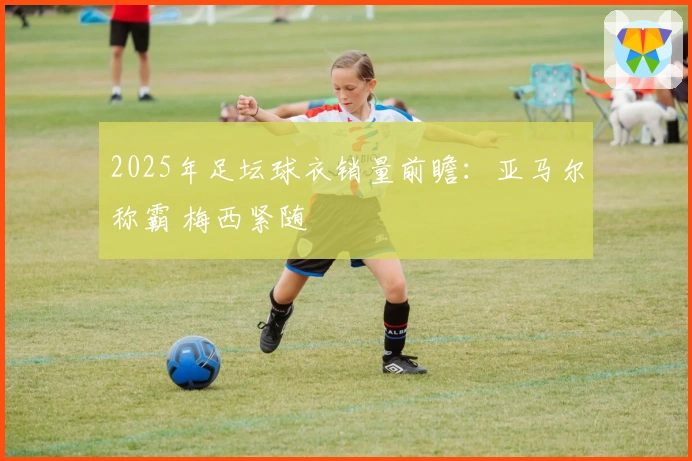 2025年足坛球衣销量前瞻：亚马尔称霸 梅西紧随