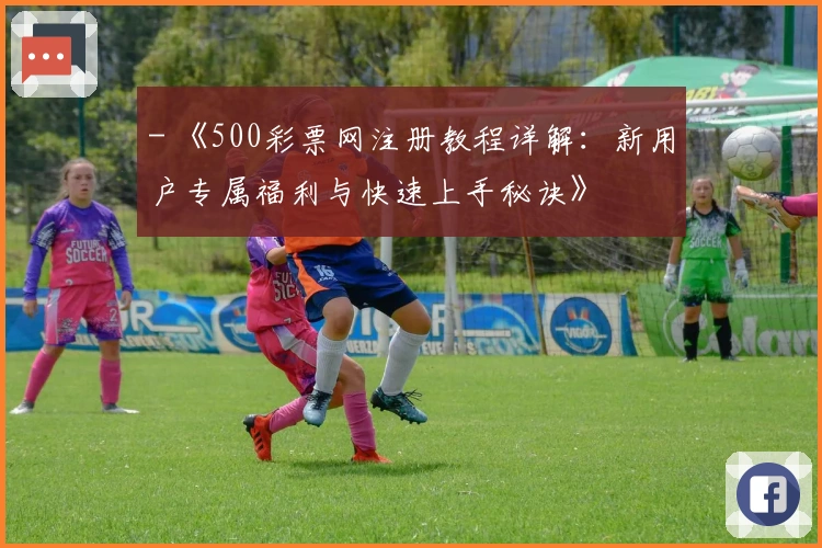 - 《500彩票网注册教程详解:新用户专属福利与快速上手秘诀》