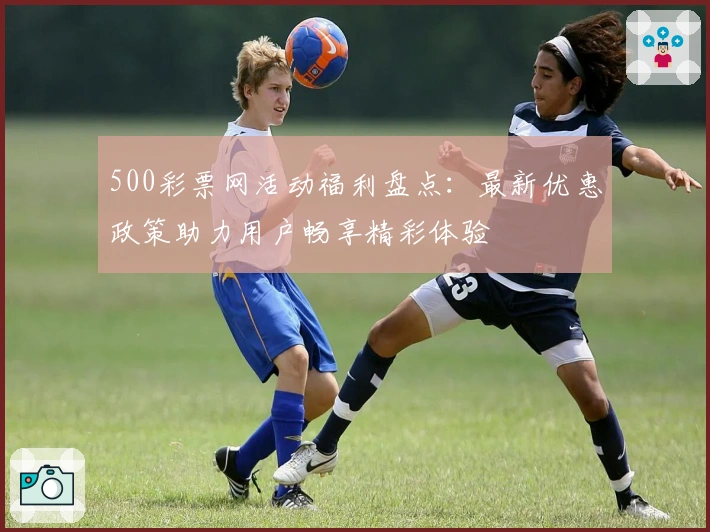 500彩票网活动福利盘点：最新优惠政策助力用户畅享精彩体验