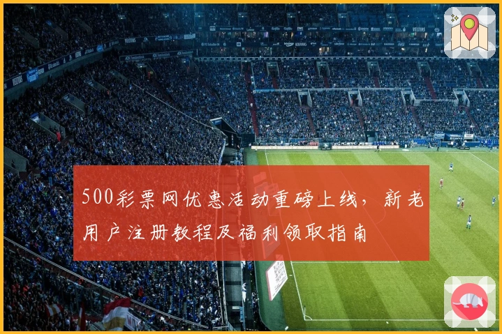 500彩票网优惠活动重磅上线，新老用户注册教程及福利领取指南