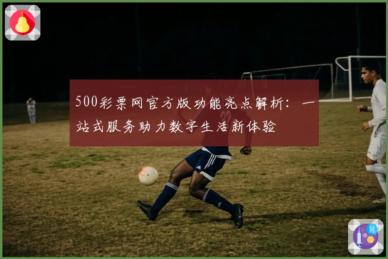 500彩票网官方版功能亮点解析：一站式服务助力数字生活新体验