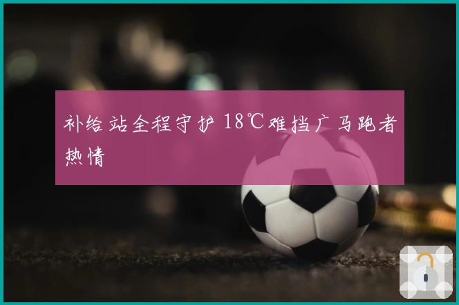 补给站全程守护 18℃难挡广马跑者热情