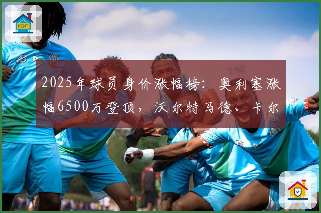 2025年球员身价涨幅榜：奥利塞涨幅6500万登顶，沃尔特马德、卡尔紧随其后