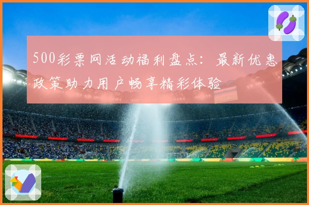 500彩票网活动福利盘点：最新优惠政策助力用户畅享精彩体验