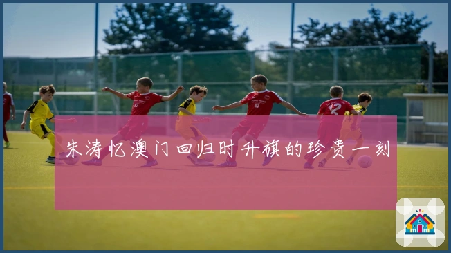 朱涛忆澳门回归时升旗的珍贵一刻