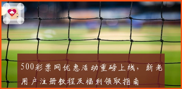 500彩票网优惠活动重磅上线,新老用户注册教程及福利领取指南